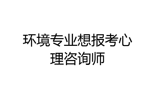 环境专业想报考心理咨询师