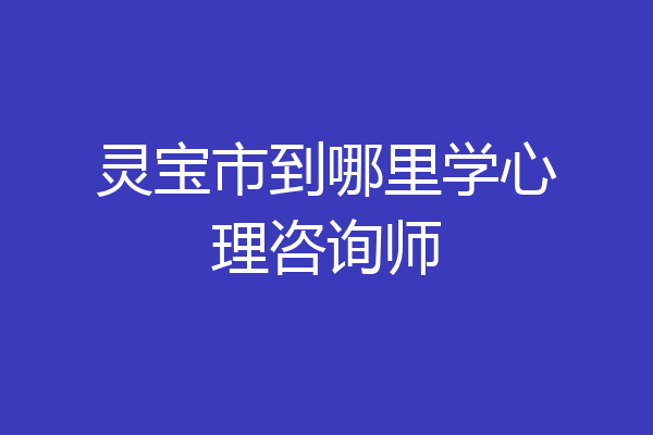 灵宝市到哪里学心理咨询师