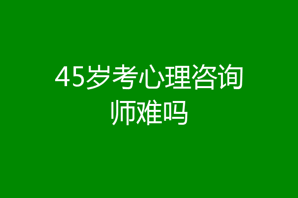 45岁考心理咨询师难吗