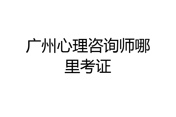 广州心理咨询师哪里考证