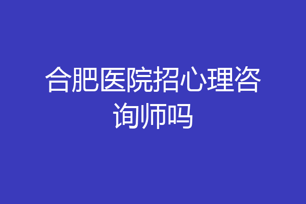 合肥医院招心理咨询师吗