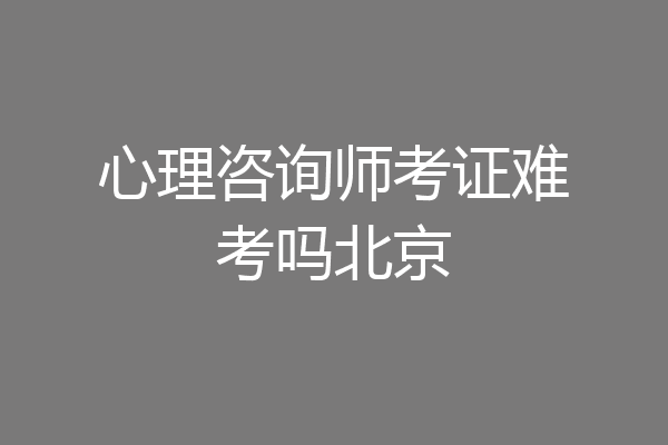 心理咨询师考证难考吗北京