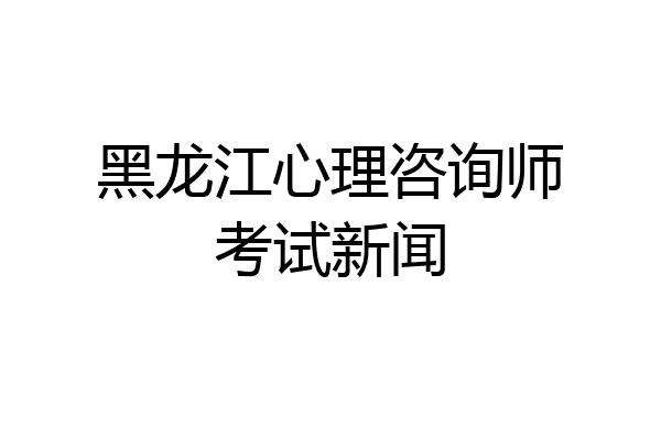 黑龙江心理咨询师考试新闻