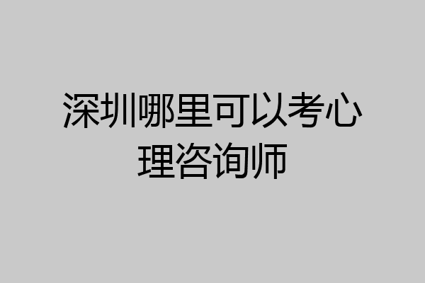 深圳哪里可以考心理咨询师
