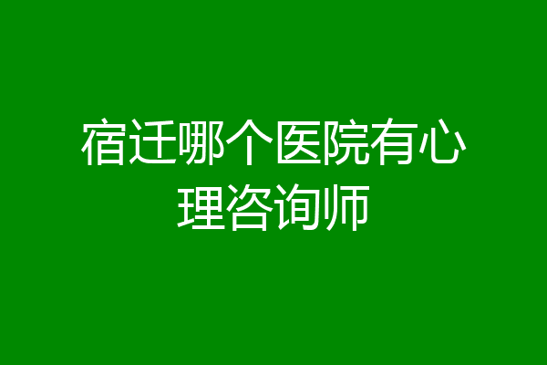 宿迁哪个医院有心理咨询师