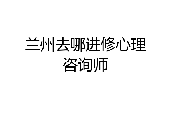 兰州去哪进修心理咨询师