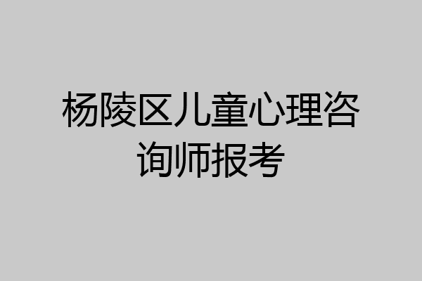 杨陵区儿童心理咨询师报考