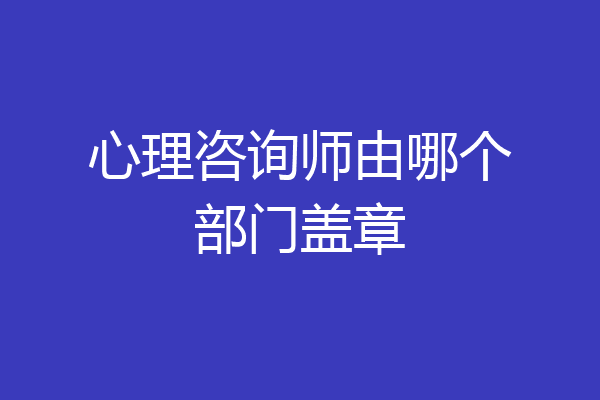 心理咨询师由哪个部门盖章