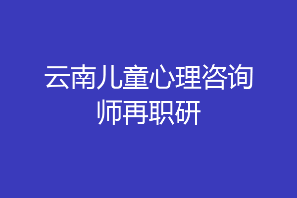 云南儿童心理咨询师再职研