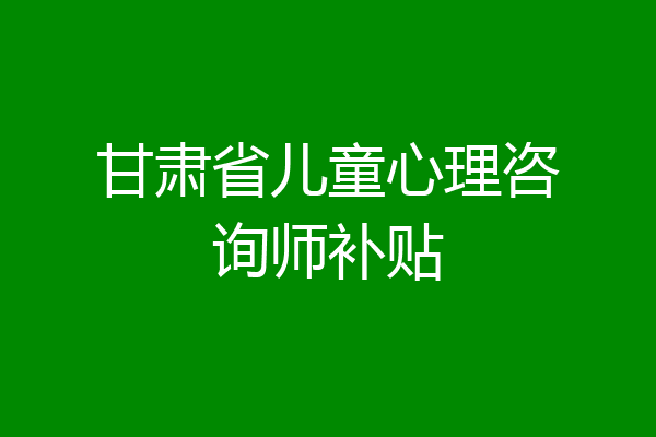 甘肃省儿童心理咨询师补贴