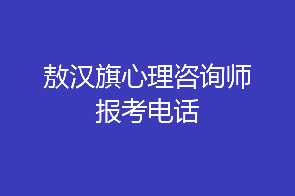 敖汉旗心理咨询师报考电话