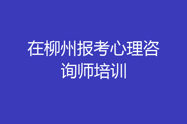 在柳州报考心理咨询师培训