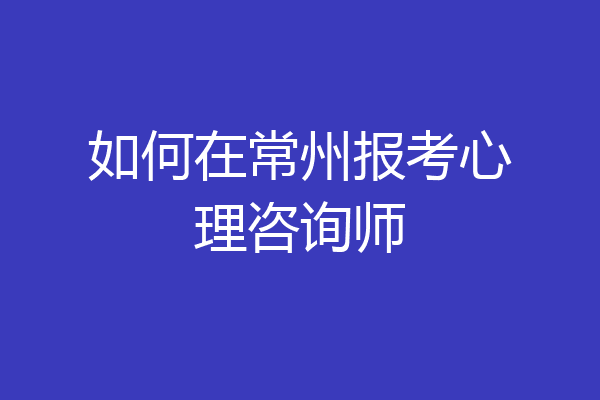 如何在常州报考心理咨询师