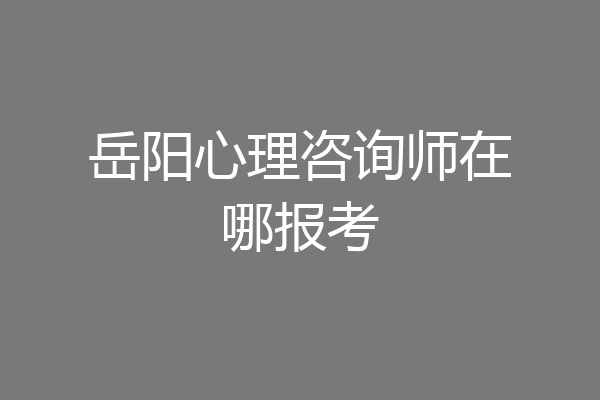 岳阳心理咨询师在哪报考