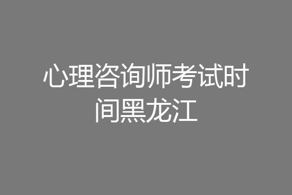 心理咨询师考试时间黑龙江
