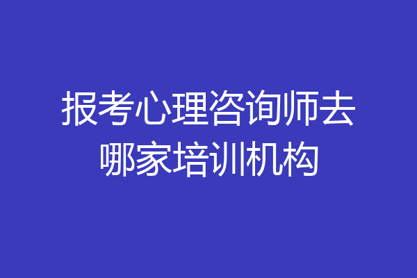 报考心理咨询师去哪家培训机构