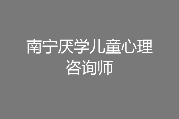 南宁厌学儿童心理咨询师