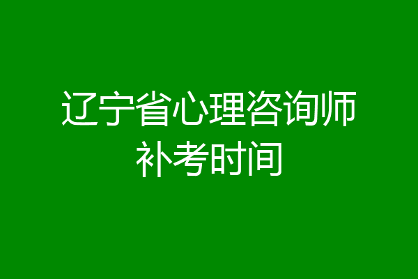 辽宁省心理咨询师补考时间