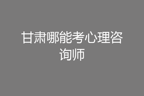 甘肃哪能考心理咨询师