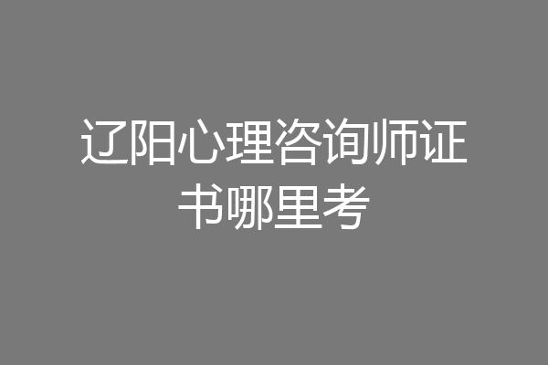 辽阳心理咨询师证书哪里考