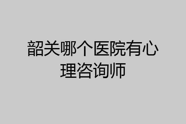 韶关哪个医院有心理咨询师