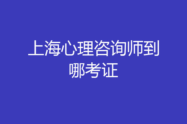 上海心理咨询师到哪考证
