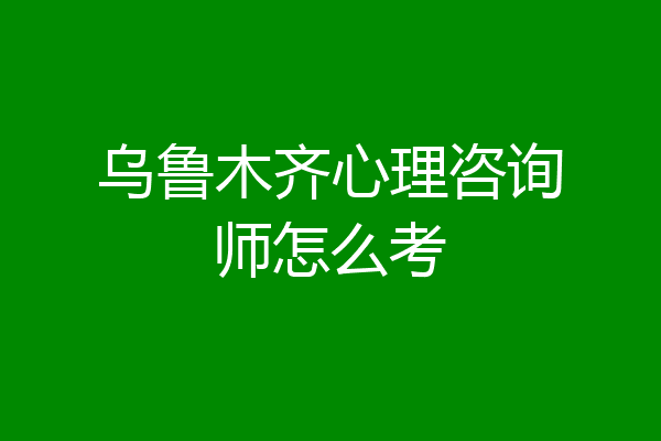 乌鲁木齐心理咨询师怎么考