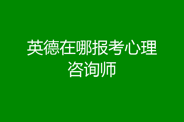 英德在哪报考心理咨询师