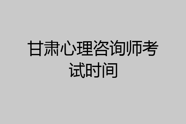 甘肃心理咨询师考试时间