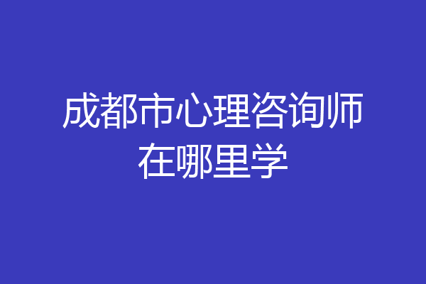 成都市心理咨询师在哪里学