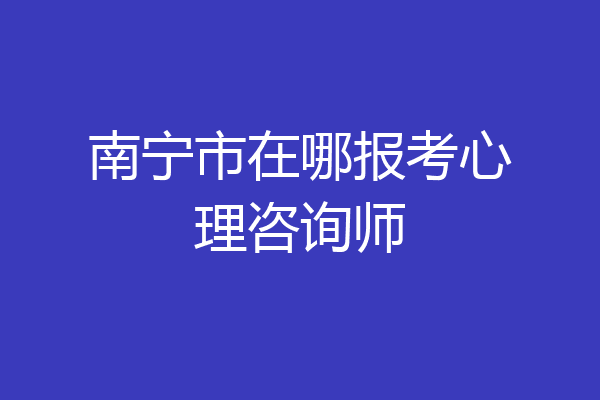 南宁市在哪报考心理咨询师