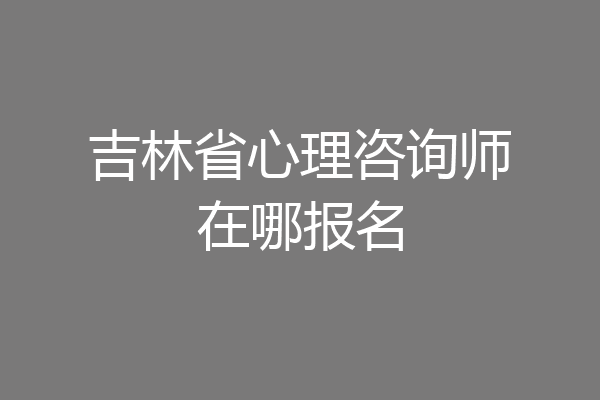 吉林省心理咨询师在哪报名
