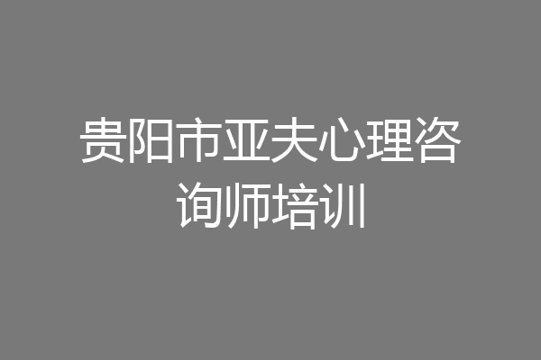 贵阳市亚夫心理咨询师培训