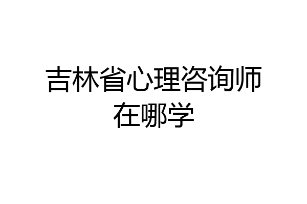 吉林省心理咨询师在哪学