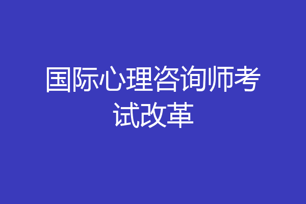 国际心理咨询师考试改革