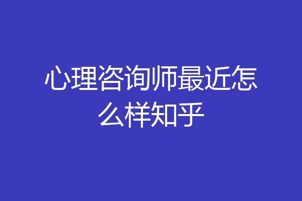 心理咨询师最近怎么样知乎