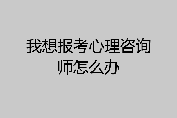 我想报考心理咨询师怎么办