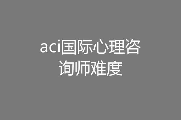 aci国际心理咨询师难度