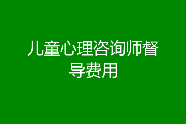 儿童心理咨询师督导费用