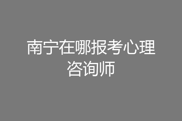 南宁在哪报考心理咨询师