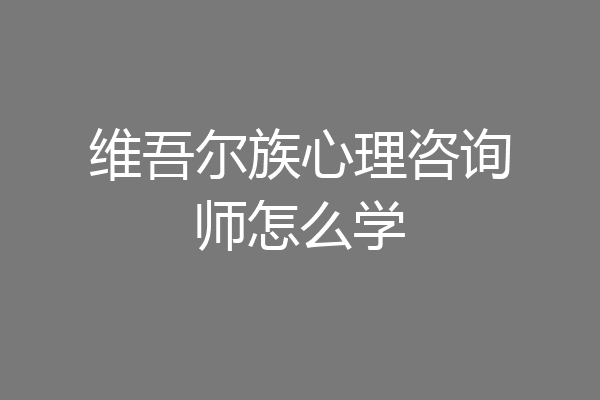 维吾尔族心理咨询师怎么学