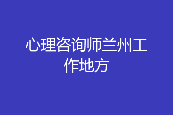 心理咨询师兰州工作地方