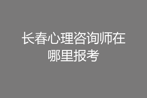 长春心理咨询师在哪里报考
