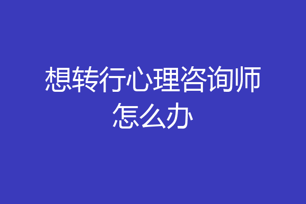 想转行心理咨询师怎么办