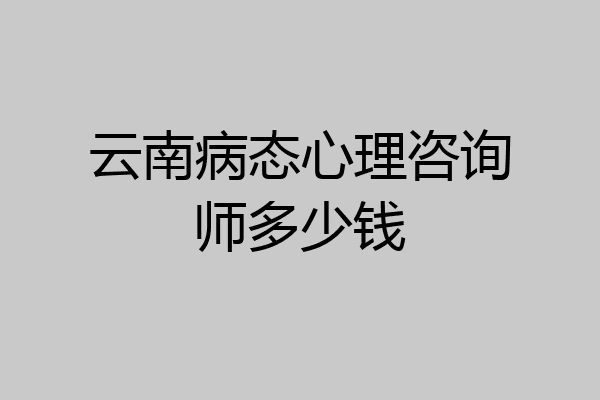 云南病态心理咨询师多少钱