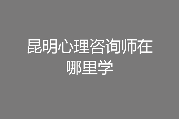 昆明心理咨询师在哪里学