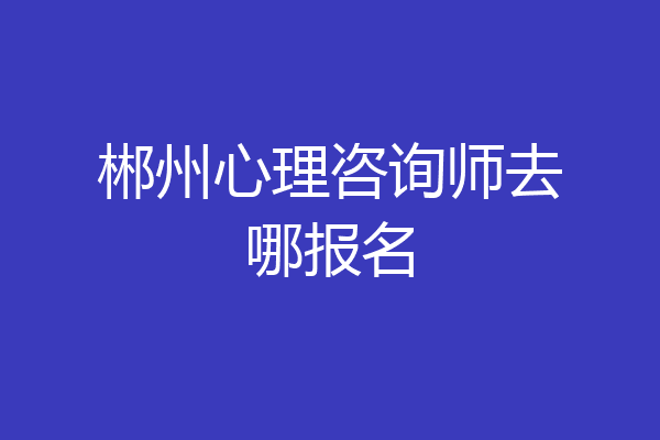 郴州心理咨询师去哪报名
