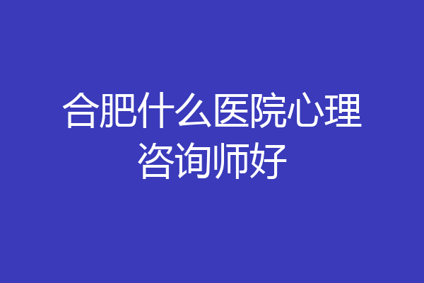 合肥什么医院心理咨询师好