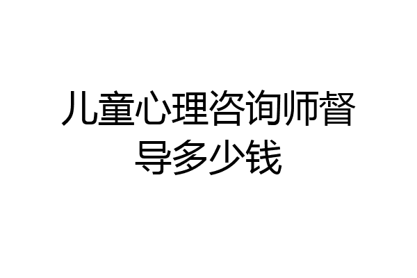 儿童心理咨询师督导多少钱