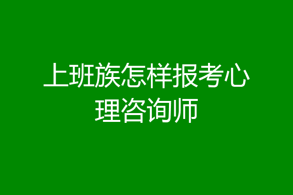 上班族怎样报考心理咨询师
